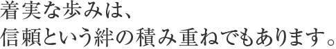 着実な歩みは、信頼という絆の積み重ねでもあります。